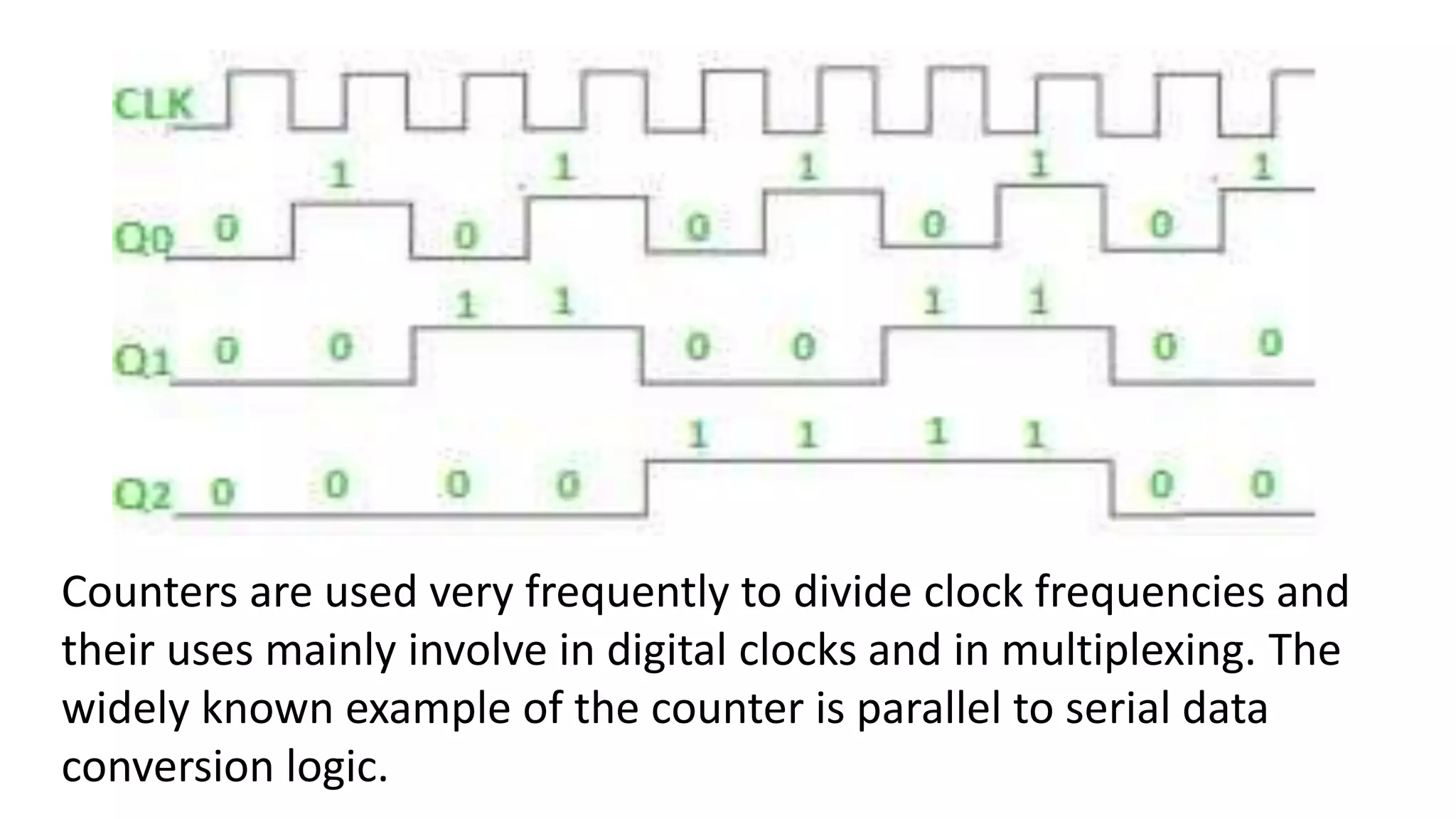 Counters are used very frequently to divide clock frequencies and
their uses mainly involve in digital clocks and in multiplexing. The
widely known example of the counter is parallel to serial data
conversion logic.
 