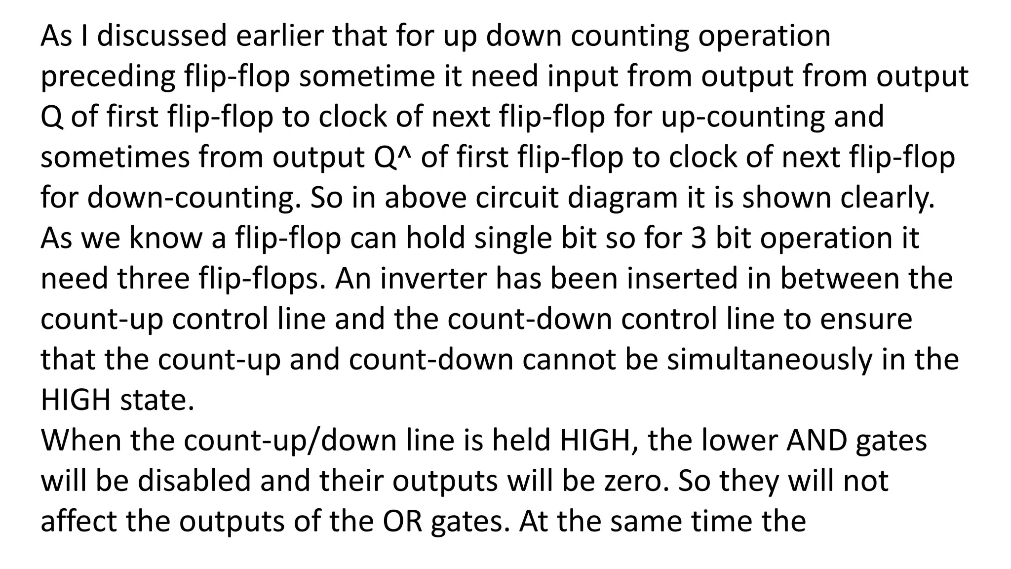 As I discussed earlier that for up down counting operation
preceding flip-flop sometime it need input from output from output
Q of first flip-flop to clock of next flip-flop for up-counting and
sometimes from output Q^ of first flip-flop to clock of next flip-flop
for down-counting. So in above circuit diagram it is shown clearly.
As we know a flip-flop can hold single bit so for 3 bit operation it
need three flip-flops. An inverter has been inserted in between the
count-up control line and the count-down control line to ensure
that the count-up and count-down cannot be simultaneously in the
HIGH state.
When the count-up/down line is held HIGH, the lower AND gates
will be disabled and their outputs will be zero. So they will not
affect the outputs of the OR gates. At the same time the
 