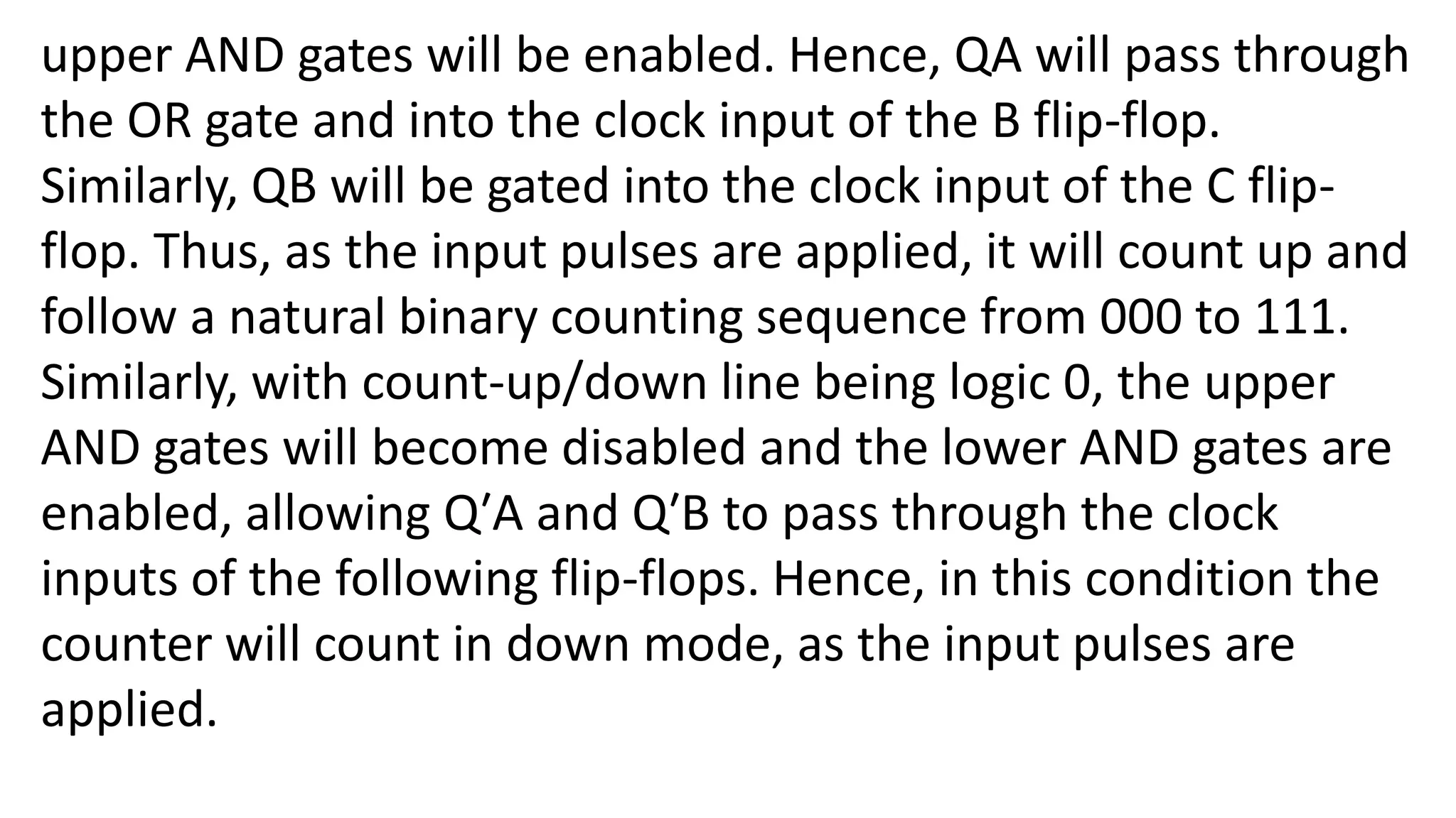 upper AND gates will be enabled. Hence, QA will pass through
the OR gate and into the clock input of the B flip-flop.
Similarly, QB will be gated into the clock input of the C flip-
flop. Thus, as the input pulses are applied, it will count up and
follow a natural binary counting sequence from 000 to 111.
Similarly, with count-up/down line being logic 0, the upper
AND gates will become disabled and the lower AND gates are
enabled, allowing Q′A and Q′B to pass through the clock
inputs of the following flip-flops. Hence, in this condition the
counter will count in down mode, as the input pulses are
applied.
 