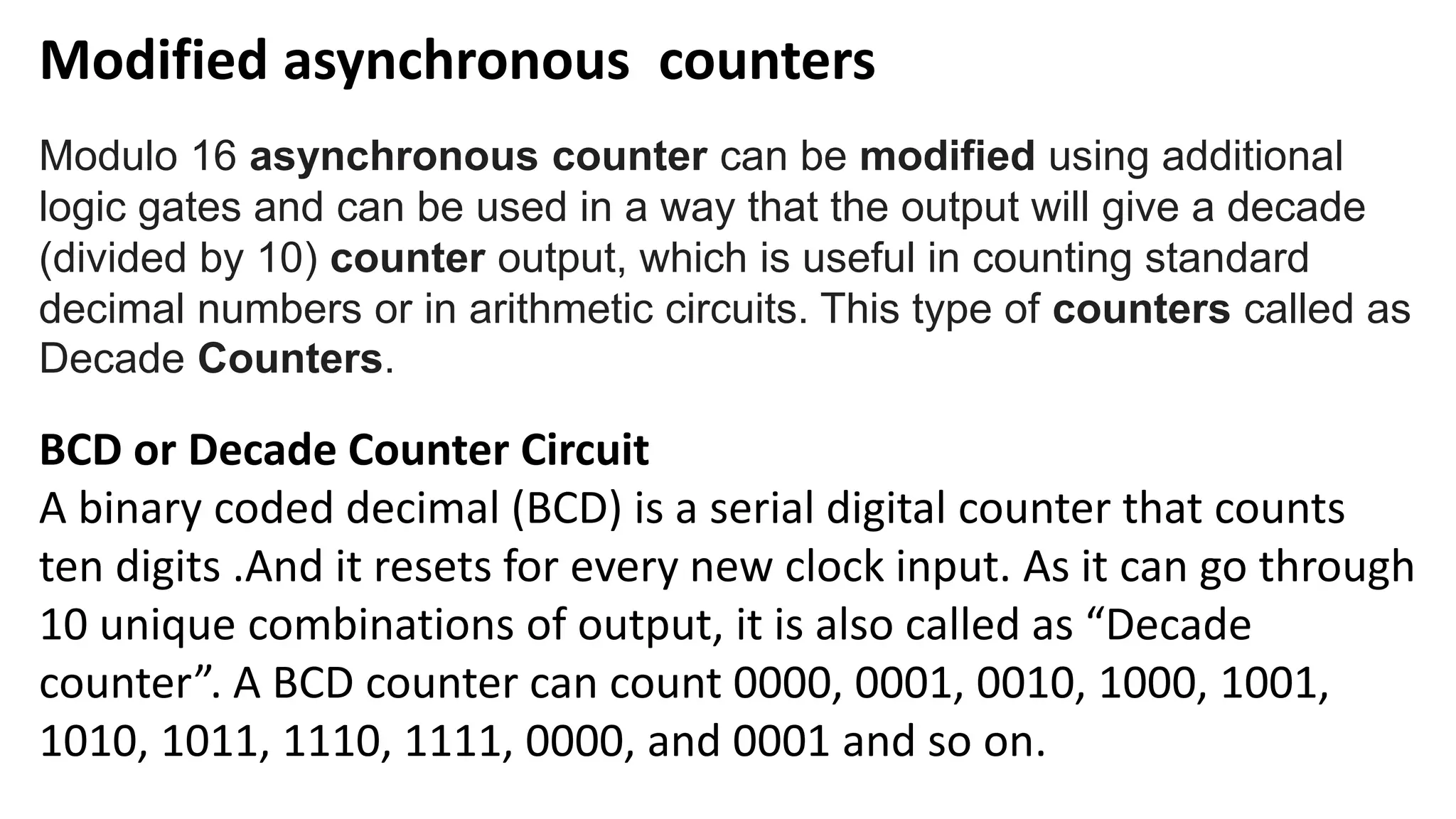 Modified asynchronous counters
Modulo 16 asynchronous counter can be modified using additional
logic gates and can be used in a way that the output will give a decade
(divided by 10) counter output, which is useful in counting standard
decimal numbers or in arithmetic circuits. This type of counters called as
Decade Counters.
BCD or Decade Counter Circuit
A binary coded decimal (BCD) is a serial digital counter that counts
ten digits .And it resets for every new clock input. As it can go through
10 unique combinations of output, it is also called as “Decade
counter”. A BCD counter can count 0000, 0001, 0010, 1000, 1001,
1010, 1011, 1110, 1111, 0000, and 0001 and so on.
 