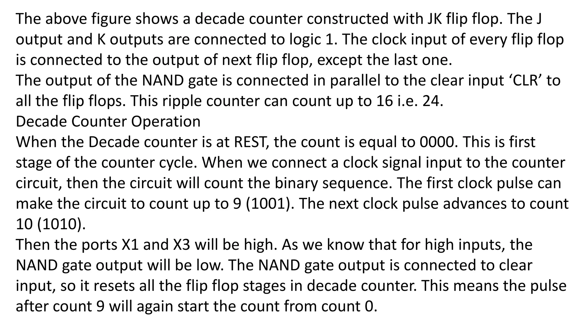 The above figure shows a decade counter constructed with JK flip flop. The J
output and K outputs are connected to logic 1. The clock input of every flip flop
is connected to the output of next flip flop, except the last one.
The output of the NAND gate is connected in parallel to the clear input ‘CLR’ to
all the flip flops. This ripple counter can count up to 16 i.e. 24.
Decade Counter Operation
When the Decade counter is at REST, the count is equal to 0000. This is first
stage of the counter cycle. When we connect a clock signal input to the counter
circuit, then the circuit will count the binary sequence. The first clock pulse can
make the circuit to count up to 9 (1001). The next clock pulse advances to count
10 (1010).
Then the ports X1 and X3 will be high. As we know that for high inputs, the
NAND gate output will be low. The NAND gate output is connected to clear
input, so it resets all the flip flop stages in decade counter. This means the pulse
after count 9 will again start the count from count 0.
 