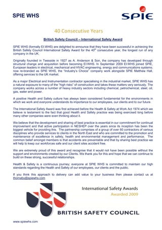 SPIE WHS

                               40 Consecutive Years
                       British Safety Council – International Safety Award

SPIE WHS (formally EI.WHS) are delighted to announce that they have been successful in achieving the
British Safety Council International Safety Award for the 40th consecutive year, the longest run of any
company in the UK.

Originally founded in Teesside in 1927 as A. Anderson & Son, the company has developed through
structural change and acquisition before becoming EI.WHS. In September 2009 EI.WHS joined SPIE,
European leaders in electrical, mechanical and HVAC engineering, energy and communications systems;
now re-branded as SPIE WHS, the “Industry’s Choice” company work alongside SPIE Matthew Hall,
offering services to the UK market.

As a major Electrical and Instrumentation contractor specialising in the industrial market, SPIE WHS has
a natural exposure to many of the “high risks” of construction and takes these matters very seriously. The
company works across a number of heavy industry sectors including chemical, petrochemical, steel, oil,
gas, water and power.

A positive Health and Safety culture has always been considered fundamental for the environments in
which we work and everyone understands its importance to our employees, our clients and to our future.

The International Safety Award was first achieved before the Health & Safety at Work Act 1974 which we
believe is testament to the fact that good Health and Safety practice was being exercised long before
many other companies were even thinking about it.

We believe that the development and sharing of best practice is essential in our commitment for continual
improvement and that active participation in NESHEP over the years since its inception has been the
biggest vehicle for providing this. The partnership comprises of a group of over 60 contractors of various
disciplines who provide services to clients in the North East and who are committed to the promotion and
maintenance of excellence in safety, health and environmental management and performance. The
common belief amongst members is that accidents are preventable and that by sharing best practice we
will help to keep our workforces safe and our client sites accident free.

We are extremely proud of this award and recognise that it would not have been possible without the
support and environments created by our Clients. We thank you for this and hope that we can continue to
build on these strong, successful relationships.

Health & Safety is a continuous journey; everyone at SPIE WHS is committed to maintain our high
standards regarding the Health and Safety of our employees, our clients and the public.

If you think this approach to delivery can add value to your business then please contact us at
thornaby@spiewhs.com




www.spiewhs.com
 