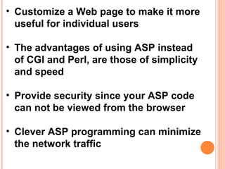 • Customize a Web page to make it more
  useful for individual users

• The advantages of using ASP instead
  of CGI and Perl, are those of simplicity
  and speed

• Provide security since your ASP code
  can not be viewed from the browser

• Clever ASP programming can minimize
  the network traffic
 