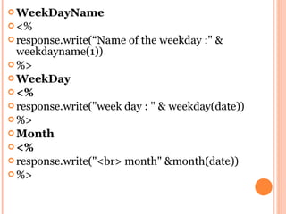  WeekDayName
 <%
 response.write(“Name   of the weekday :" &
  weekdayname(1))
 %>
 WeekDay
 <%
 response.write("week day : " & weekday(date))
 %>
 Month
 <%
 response.write("<br> month" &month(date))
 %>
 