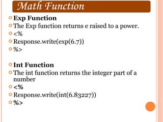 Exp Function
 The Exp function returns e raised to a power.
 <%
 Response.write(exp(6.7))
 %>


 IntFunction
 The int function returns the integer part of a
  number
 <%
 Response.write(int(6.83227))
 %>
 