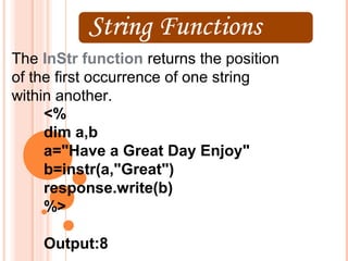 The InStr function returns the position
of the first occurrence of one string
within another.
     <%
     dim a,b
     a="Have a Great Day Enjoy"
     b=instr(a,"Great")
     response.write(b)
     %>

    Output:8
 