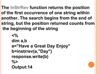 The InStrRev function returns the position
of the first occurrence of one string within
another. The search begins from the end of
string, but the position returned counts from
the beginning of the string
    <%
    dim a,b
    a="Have a Great Day Enjoy"
    b=instrrev(a,"Day")
    response.write(b)
    %>
    Output:14
 