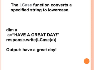 The LCase function converts a
  specified string to lowercase.



dim a
 a=“HAVE A GREAT DAY!"
response.write(LCase(a))

Output: have a great day!
 