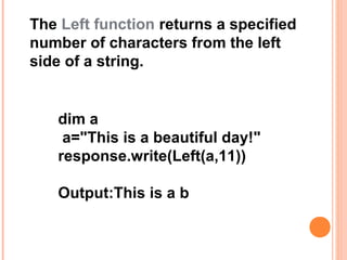 The Left function returns a specified
number of characters from the left
side of a string.


   dim a
    a="This is a beautiful day!"
   response.write(Left(a,11))

   Output:This is a b
 