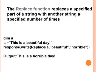 The Replace function replaces a specified
  part of a string with another string a
  specified number of times



dim a
 a="This is a beautiful day!"
response.write(Replace(a,"beautiful","horrible"))

Output:This is a horrible day!
 