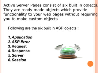 Active Server Pages consist of six built in objects.
They are ready made objects which provide
functionality to your web pages without requiring
you to make custom objects

  Following are the six built in ASP objects :

  1. Application
  2. ASP Error
  3. Request
  4. Response
  5. Server
  6. Session
 