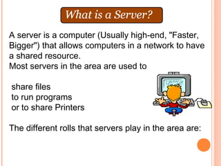 A server is a computer (Usually high-end, "Faster,
Bigger") that allows computers in a network to have
a shared resource.
Most servers in the area are used to

share files
to run programs
or to share Printers

The different rolls that servers play in the area are:
 