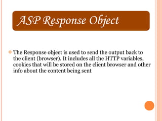    The Response object is used to send the output back to
    the client (browser). It includes all the HTTP variables,
    cookies that will be stored on the client browser and other
    info about the content being sent
 