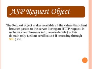 The Request object makes available all the values that client
 browser passes to the server during an HTTP request. It
 includes client browser info, cookie details ( of this
 domain only ), client certificates ( if accessing through
 SSL ) etc.
 