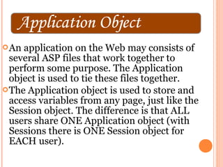  An application on the Web may consists of
  several ASP files that work together to
  perform some purpose. The Application
  object is used to tie these files together.
 The Application object is used to store and
  access variables from any page, just like the
  Session object. The difference is that ALL
  users share ONE Application object (with
  Sessions there is ONE Session object for
  EACH user).
 