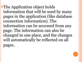 The  Application object holds
 information that will be used by many
 pages in the application (like database
 connection information). The
 information can be accessed from any
 page. The information can also be
 changed in one place, and the changes
 will automatically be reflected on all
 pages.
 