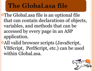 The  Global.asa file is an optional file
 that can contain declarations of objects,
 variables, and methods that can be
 accessed by every page in an ASP
 application.
All valid browser scripts (JavaScript,
 VBScript, PerlScript, etc.) can be used
 within Global.asa.
 