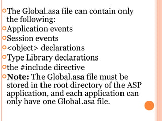 The  Global.asa file can contain only
 the following:
Application events
Session events
<object> declarations
Type Library declarations
the #include directive
Note: The Global.asa file must be
 stored in the root directory of the ASP
 application, and each application can
 only have one Global.asa file.
 