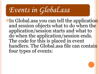 In Global.asa you can tell the application
 and session objects what to do when the
 application/session starts and what to
 do when the application/session ends.
 The code for this is placed in event
 handlers. The Global.asa file can contain
 four types of events:
 