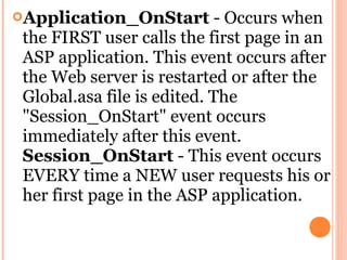 Application_OnStart         - Occurs when
 the FIRST user calls the first page in an
 ASP application. This event occurs after
 the Web server is restarted or after the
 Global.asa file is edited. The
 "Session_OnStart" event occurs
 immediately after this event.
 Session_OnStart - This event occurs
 EVERY time a NEW user requests his or
 her first page in the ASP application.
 