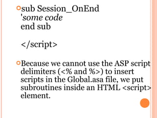 sub Session_OnEnd
 'some code
 end sub

 </script>

Because   we cannot use the ASP script
 delimiters (<% and %>) to insert
 scripts in the Global.asa file, we put
 subroutines inside an HTML <script>
 element.
 