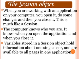 When   you are working with an application
 on your computer, you open it, do some
 changes and then you close it. This is
 much like a Session.
The computer knows who you are. It
 knows when you open the application and
 when you close it.
 Variables stored in a Session object hold
 information about one single user, and are
 available to all pages in one application.
 