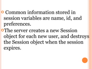  Common information stored in
 session variables are name, id, and
 preferences.
The server creates a new Session
 object for each new user, and destroys
 the Session object when the session
 expires.
 
