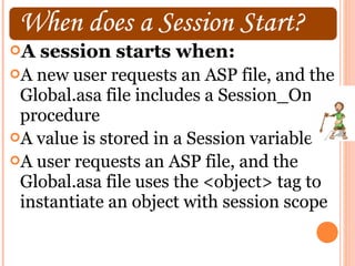 A   session starts when:
A new user requests an ASP file, and the
 Global.asa file includes a Session_OnStart
 procedure
A value is stored in a Session variable
A user requests an ASP file, and the
 Global.asa file uses the <object> tag to
 instantiate an object with session scope
 
