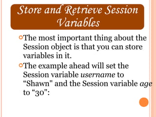 The  most important thing about the
 Session object is that you can store
 variables in it.
The example ahead will set the
 Session variable username to
 “Shawn" and the Session variable age
 to “30":
 