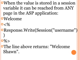 When   the value is stored in a session
 variable it can be reached from ANY
 page in the ASP application:
Welcome
<%
Response.Write(Session("username")
 )
%>
The line above returns: "Welcome
 Shawn".
 