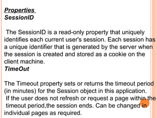 Properties
SessionID

 The SessionID is a read-only property that uniquely
identifies each current user's session. Each session has
a unique identifier that is generated by the server when
the session is created and stored as a cookie on the
client machine.
TimeOut

The Timeout property sets or returns the timeout period
(in minutes) for thе Session object in this application.
 If the user does not refresh or request a page within the
 timeout period,the session ends. Can be changed in
individual pages as required.
 