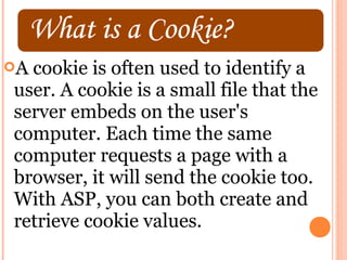 Acookie is often used to identify a
user. A cookie is a small file that the
server embeds on the user's
computer. Each time the same
computer requests a page with a
browser, it will send the cookie too.
With ASP, you can both create and
retrieve cookie values.
 