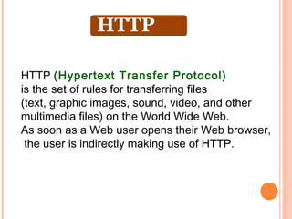HTTP (Hypertext Transfer Protocol)
is the set of rules for transferring files
(text, graphic images, sound, video, and other
multimedia files) on the World Wide Web.
As soon as a Web user opens their Web browser,
 the user is indirectly making use of HTTP.
 