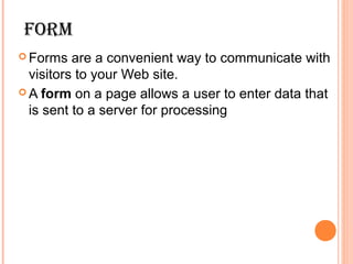 Form
 Forms   are a convenient way to communicate with
  visitors to your Web site.
 A form on a page allows a user to enter data that
  is sent to a server for processing
 