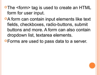  The  <form> tag is used to create an HTML
  form for user input.
 A form can contain input elements like text
  fields, checkboxes, radio-buttons, submit
  buttons and more. A form can also contain
  dropdown list, textarea elements.
 Forms are used to pass data to a server.
 