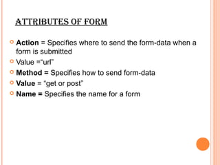 Attributes oF Form

 Action = Specifies where to send the form-data when a
  form is submitted
 Value =“url”

 Method = Specifies how to send form-data

 Value = “get or post”

 Name = Specifies the name for a form
 