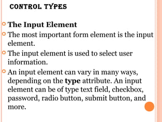 Control types

 The Input Element
 The most important form element is the input
  element.
 The input element is used to select user
  information.
 An input element can vary in many ways,
  depending on the type attribute. An input
  element can be of type text field, checkbox,
  password, radio button, submit button, and
  more.
 