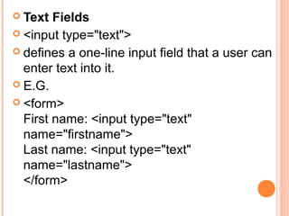  Text Fields
 <input type="text">
 defines a one-line input field that a user can
  enter text into it.
 E.G.
 <form>
  First name: <input type="text"
  name="firstname">
  Last name: <input type="text"
  name="lastname">
  </form>
 