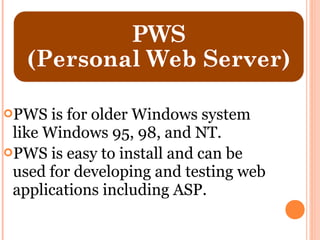 PWS   is for older Windows system
 like Windows 95, 98, and NT.
PWS is easy to install and can be
 used for developing and testing web
 applications including ASP.
 