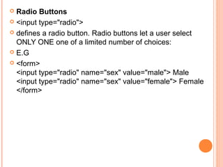  Radio Buttons
 <input type="radio">

 defines a radio button. Radio buttons let a user select
  ONLY ONE one of a limited number of choices:
 E.G

 <form>
  <input type="radio" name="sex" value="male"> Male
  <input type="radio" name="sex" value="female"> Female
  </form>
 