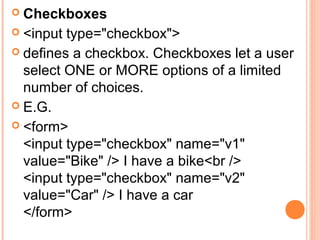 Checkboxes
 <input type="checkbox">
 defines a checkbox. Checkboxes let a user
  select ONE or MORE options of a limited
  number of choices.
 E.G.
 <form>
  <input type="checkbox" name="v1"
  value="Bike" /> I have a bike<br />
  <input type="checkbox" name="v2"
  value="Car" /> I have a car
  </form>
 