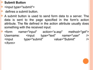    Submit Button
   <input type="submit">
    defines a submit button.
   A submit button is used to send form data to a server. The
    data is sent to the page specified in the form's action
    attribute. The file defined in the action attribute usually does
    something with the received input:
   <form      name="input"       action=“a.asp"      method="get">
    Username:        <input     type="text"      name="user"      />
    <input         type="submit"           value="Submit"         />
    </form>
 
