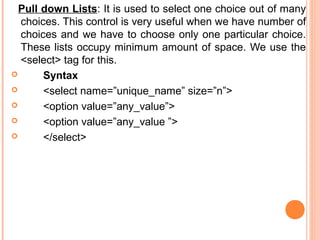 Pull down Lists: It is used to select one choice out of many
  choices. This control is very useful when we have number of
  choices and we have to choose only one particular choice.
  These lists occupy minimum amount of space. We use the
  <select> tag for this.
      Syntax
      <select name=”unique_name” size=”n”>
      <option value=”any_value”>
      <option value=”any_value ”>
      </select>
 