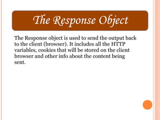 The Response object is used to send the output back
to the client (browser). It includes all the HTTP
variables, cookies that will be stored on the client
browser and other info about the content being
sent.
 