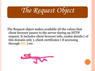The Request object makes available all the values that
 client browser passes to the server during an HTTP
 request. It includes client browser info, cookie details ( of
 this domain only ), client certificates ( if accessing
 through SSL ) etc.
 