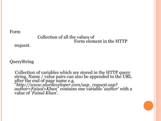 Form
              Collection of all the values of
                                  Form element in the HTTP
  request.


QueryString

  Collection of variables which are stored in the HTTP query
  string. Name / value pairs can also be appended to the URL
  after the end of page name e.g.
  "http://www.stardeveloper.com/asp_request.asp?
  author=Faisal+Khan" contains one variable 'author' with a
  value of 'Faisal Khan'.
 