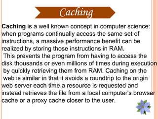 Caching is a well known concept in computer science:
when programs continually access the same set of
instructions, a massive performance benefit can be
realized by storing those instructions in RAM.
 This prevents the program from having to access the
disk thousands or even millions of times during execution
 by quickly retrieving them from RAM. Caching on the
 web is similar in that it avoids a roundtrip to the origin
web server each time a resource is requested and
instead retrieves the file from a local computer's browser
cache or a proxy cache closer to the user.
 