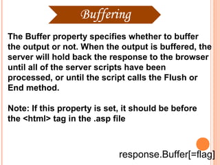 The Buffer property specifies whether to buffer
the output or not. When the output is buffered, the
server will hold back the response to the browser
until all of the server scripts have been
processed, or until the script calls the Flush or
End method.

Note: If this property is set, it should be before
the <html> tag in the .asp file



                             response.Buffer[=flag]
 