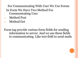 For Communicating With User We Use Forms
   In Form We Have Two Method For
     Communicating User
1.   Method Post
2.   Method Get

Form tag provide various form fields for sending
   information to server. And we use these fields
   to communicating. Like text field to send mails
 