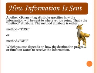Another <form> tag attribute specifies how the
information will be sent to wherever it's going. That's the
"method" attribute. The method attribute is either
method="POST"
or
method="GET"
Which you use depends on how the destination program
or function wants to receive the information.
 